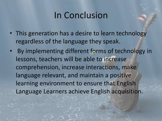 In Conclusion 
• This generation has a desire to learn technology 
regardless of the language they speak. 
• By implementing different forms of technology in 
lessons, teachers will be able to increase 
comprehension, increase interactions, make 
language relevant, and maintain a positive 
learning environment to ensure that English 
Language Learners achieve English acquisition. 
 