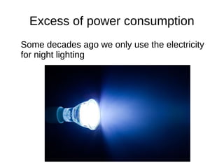 Excess of power consumption
Some decades ago we only use the electricity
for night lighting
 