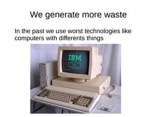 We generate more waste
In the past we use worst technologies like
computers with differents things
 