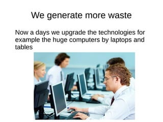 We generate more waste
Now a days we upgrade the technologies for
example the huge computers by laptops and
tables
 