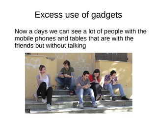 Excess use of gadgets
Now a days we can see a lot of people with the
mobile phones and tables that are with the
friends but without talking
 