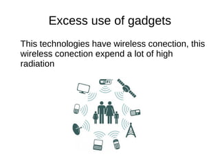 Excess use of gadgets
This technologies have wireless conection, this
wireless conection expend a lot of high
radiation
 