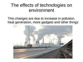 The effects of technologies on
environment
This changes are due to increase in pollution,
heat generation, more gadgets and other things
 