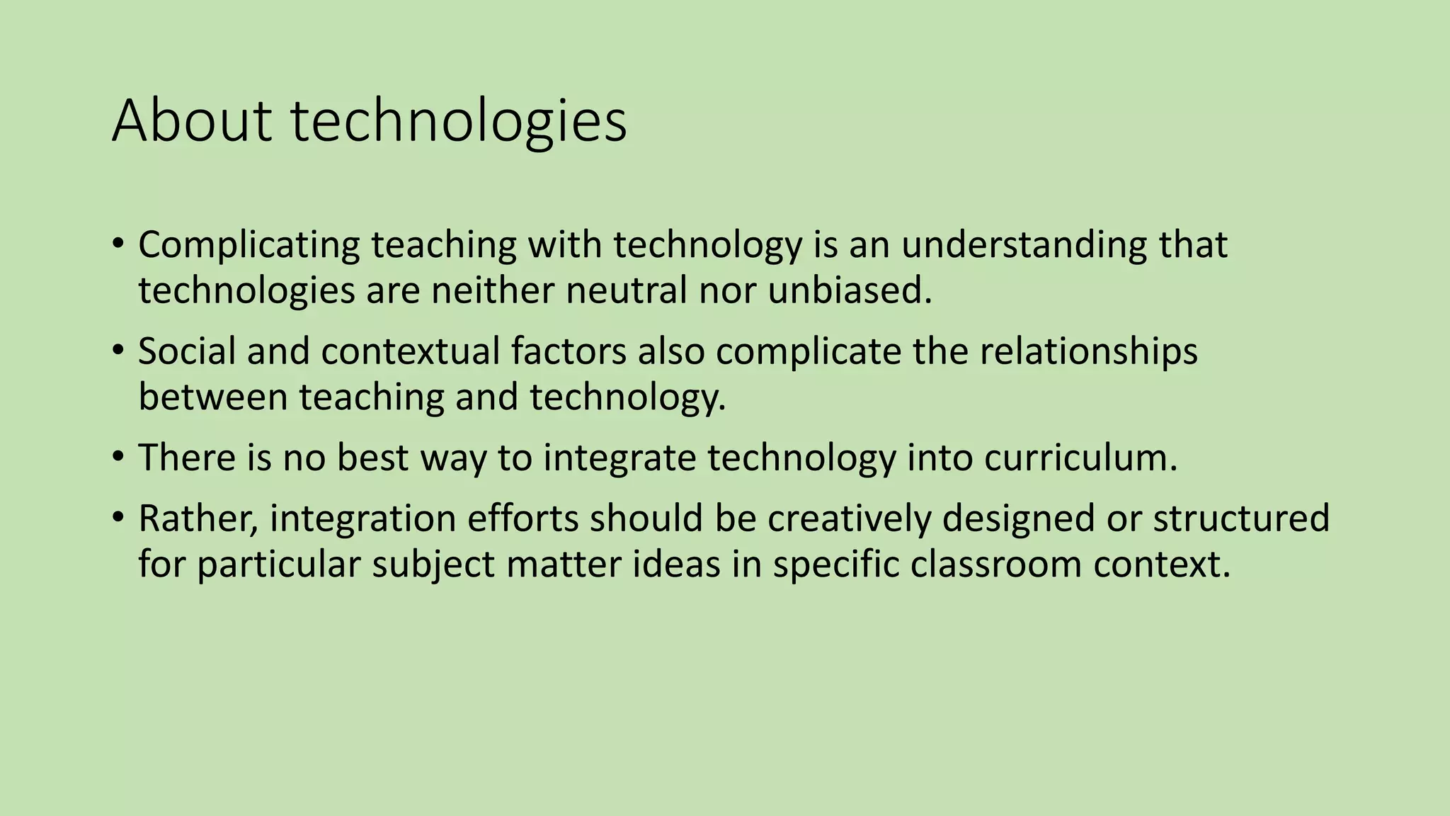 About technologies
• Complicating teaching with technology is an understanding that
technologies are neither neutral nor unbiased.
• Social and contextual factors also complicate the relationships
between teaching and technology.
• There is no best way to integrate technology into curriculum.
• Rather, integration efforts should be creatively designed or structured
for particular subject matter ideas in specific classroom context.
 