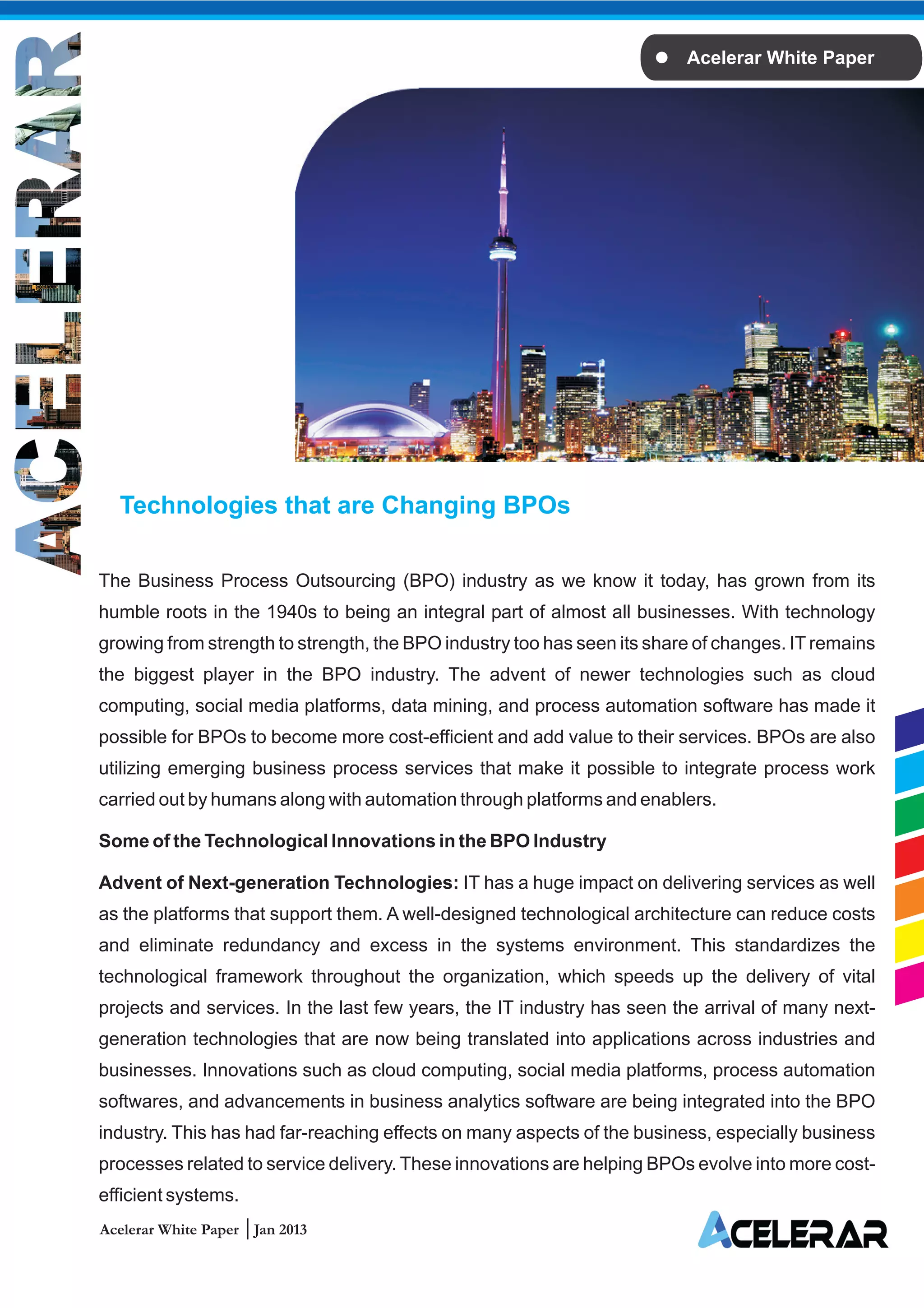 Acelerar White Paper




  Technologies that are Changing BPOs

The Business Process Outsourcing (BPO) industry as we know it today, has grown from its
humble roots in the 1940s to being an integral part of almost all businesses. With technology
growing from strength to strength, the BPO industry too has seen its share of changes. IT remains
the biggest player in the BPO industry. The advent of newer technologies such as cloud
computing, social media platforms, data mining, and process automation software has made it
possible for BPOs to become more cost-efficient and add value to their services. BPOs are also
utilizing emerging business process services that make it possible to integrate process work
carried out by humans along with automation through platforms and enablers.

Some of the Technological Innovations in the BPO Industry

Advent of Next-generation Technologies: IT has a huge impact on delivering services as well
as the platforms that support them. A well-designed technological architecture can reduce costs
and eliminate redundancy and excess in the systems environment. This standardizes the
technological framework throughout the organization, which speeds up the delivery of vital
projects and services. In the last few years, the IT industry has seen the arrival of many next-
generation technologies that are now being translated into applications across industries and
businesses. Innovations such as cloud computing, social media platforms, process automation
softwares, and advancements in business analytics software are being integrated into the BPO
industry. This has had far-reaching effects on many aspects of the business, especially business
processes related to service delivery. These innovations are helping BPOs evolve into more cost-
efficient systems.
Acelerar White Paper Jan 2013
 