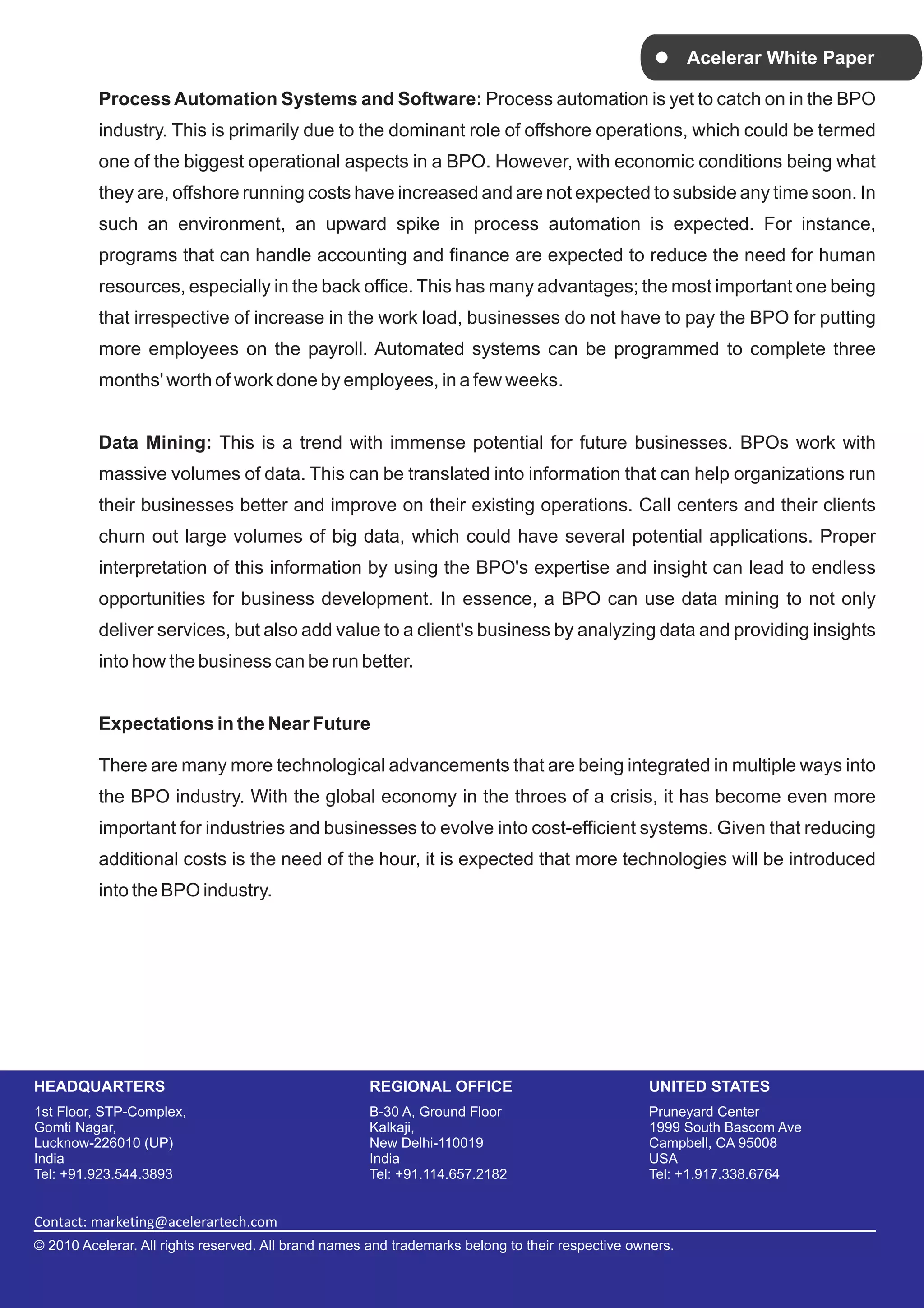 Acelerar White Paper

          Process Automation Systems and Software: Process automation is yet to catch on in the BPO
          industry. This is primarily due to the dominant role of offshore operations, which could be termed
          one of the biggest operational aspects in a BPO. However, with economic conditions being what
          they are, offshore running costs have increased and are not expected to subside any time soon. In
          such an environment, an upward spike in process automation is expected. For instance,
          programs that can handle accounting and finance are expected to reduce the need for human
          resources, especially in the back office. This has many advantages; the most important one being
          that irrespective of increase in the work load, businesses do not have to pay the BPO for putting
          more employees on the payroll. Automated systems can be programmed to complete three
          months' worth of work done by employees, in a few weeks.


          Data Mining: This is a trend with immense potential for future businesses. BPOs work with
          massive volumes of data. This can be translated into information that can help organizations run
          their businesses better and improve on their existing operations. Call centers and their clients
          churn out large volumes of big data, which could have several potential applications. Proper
          interpretation of this information by using the BPO's expertise and insight can lead to endless
          opportunities for business development. In essence, a BPO can use data mining to not only
          deliver services, but also add value to a client's business by analyzing data and providing insights
          into how the business can be run better.


          Expectations in the Near Future

          There are many more technological advancements that are being integrated in multiple ways into
          the BPO industry. With the global economy in the throes of a crisis, it has become even more
          important for industries and businesses to evolve into cost-efficient systems. Given that reducing
          additional costs is the need of the hour, it is expected that more technologies will be introduced
          into the BPO industry.




HEADQUARTERS                                         REGIONAL OFFICE                              UNITED STATES
1st Floor, STP-Complex,                              B-30 A, Ground Floor                         Pruneyard Center
Gomti Nagar,                                         Kalkaji,                                     1999 South Bascom Ave
Lucknow-226010 (UP)                                  New Delhi-110019                             Campbell, CA 95008
India                                                India                                        USA
Tel: +91.923.544.3893                                Tel: +91.114.657.2182                        Tel: +1.917.338.6764


Contact: marketing@acelerartech.com
© 2010 Acelerar. All rights reserved. All brand names and trademarks belong to their respective owners.
 