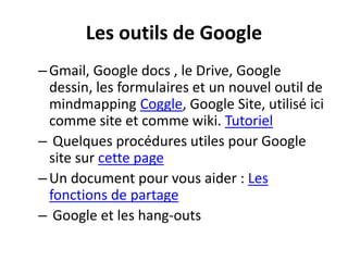 Les outils de Google
–Gmail, Google docs , le Drive, Google
dessin, les formulaires et un nouvel outil de
mindmapping Coggle, Google Site, utilisé ici
comme site et comme wiki. Tutoriel
– Quelques procédures utiles pour Google
site sur cette page
–Un document pour vous aider : Les
fonctions de partage
– Google et les hang-outs
 