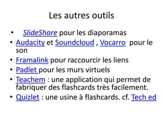 Les autres outils
• SlideShare pour les diaporamas
• Audacity et Soundcloud , Vocarro pour le
son
• Framalink pour raccourcir les liens
• Padlet pour les murs virtuels
• Teachem : une application qui permet de
fabriquer des flashcards très facilement.
• Quizlet : une usine à flashcards. cf. Tech ed
 