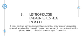 B. LES TECHNOLOGIE
EMERGENTES LES PLUS
EN VOGUE
Il existe plusieurs technologies numériques qui ont vu le jour ces dernières années,
sans avoir vocation d’être exhaustif, nous avons eu à relever les plus pertinentes et les
plus en vogue pour le cadre de cette analyse. On peut citer :
 