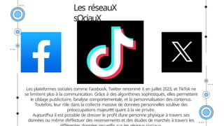 Les plateformes sociales comme Facebook, Twitter renommé X en juillet 2023, et TikTok ne
se limitent plus à la communication. Grâce à des algorithmes sophistiqués, elles permettent
le ciblage publicitaire, l’analyse comportementale, et la personnalisation des contenus.
Toutefois, leur rôle dans la collecte massive de données personnelles soulève des
préoccupations majeures quant à la vie privée.
Aujourd’hui il est possible de dresser le profil d’une personne physique à travers ses
données ou même d’effectuer des recensements et des études de marchés à travers les
Les réseauX
sOciauX
 