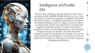 C’est lors d’une conférence avec les étudiants en 2017 que le
président RUSSE, VLADIMIR POUTINE affirme et je cite « Celui
qui réalisera une percée marquante en intelligence artificielle
dominera le monde » ; L’intelligence Artificielle est surement la
technologie émergente la plus en vogue et serait par ailleurs
un moyen certain d’assoir son hégémonie sur le monde. L’IA
englobe les systèmes capables de simuler des fonctions
cognitives humaines, comme l’apprentissage, la reconnaissance
d’images ou la prise de décision. Des outils tels que les
chatbots, les systèmes de détection des fraudes, ou encore les
recommandations personnalisées en e-commerce en sont des
applications concrètes. L’on distingue trois grandes catégories
d’intelligences artificielles :
Intelligence artificielle
(IA)
 