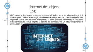 Internet des objets
(IoT)
L’IoT connecte les objets physiques (montres, véhicules, appareils électroménagers) à
Internet pour collecter et échanger des données en temps réel. Ces objets intelligents sont
largement utilisés dans les villes intelligentes, la santé (montres connectées) et l’industrie.
Cette connectivité accrue amplifie la collecte des données pour un retour d’expérience et
amélioration des services.
 