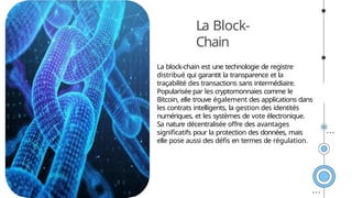 La Block-
Chain
La block-chain est une technologie de registre
distribué qui garantit la transparence et la
traçabilité des transactions sans intermédiaire.
Popularisée par les cryptomonnaies comme le
Bitcoin, elle trouve également des applications dans
les contrats intelligents, la gestion des identités
numériques, et les systèmes de vote électronique.
Sa nature décentralisée offre des avantages
significatifs pour la protection des données, mais
elle pose aussi des défis en termes de régulation.
 
