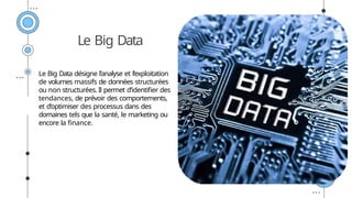Le Big Data
Le Big Data désigne l’analyse et l’exploitation
de volumes massifs de données structurées
ou non structurées. Il permet d’identifier des
tendances, de prévoir des comportements,
et d’optimiser des processus dans des
domaines tels que la santé, le marketing ou
encore la finance.
 