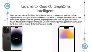 Les smartphOnes Ou téléphOnes
intelligents
Nous sommes près de 7 milliard sur la planète terre et pratiquement tout le monde en
dispose d’un. Le smartphone est sans doute l’outils numérique le plus indispensable dans ce
siècle. Il y’en a pour toutes les gammes, et pratiquement tous sont des portails d’accès à
l’usage d’autres technologies numériques. On peut y télécharger des applications et naviguer
sur la toile tout en faisant de lui le compagnon idéal pour l’exploitation des médias.
 