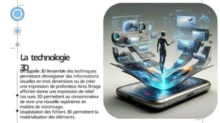 La technologie
3
D
On appelle 3D l’ensemble des techniques
permettant d’enregistrer des informations
visuelles en trois dimensions ou de créer
une impression de profondeur
. Ainsi, l’image
affichée donne une impression de relief.
Les vues 3D permettent au consommateur
de vivre une nouvelle expérience en
matière de visionnage.
L’exploitation des fichiers 3D permettent la
matérialisation des éléments.
 