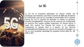 La 5
G
La 5G est la cinquième génération du réseau mobile. Ses
avantages sont énormes, aussi bien en terme de débit que de latence
et connectivité. L’une de ses nouvelles fonctionnalités est le network
slicing qui est la capacité de découper un réseau en plusieurs
tranches virtuelles(slices) ; chacune de ces tranches est configurable
en fonction des usages qu’elles supportent. En d’autre terme, il
s’agit d’un service sur mesure qui envoi à un utilisateur
uniquement le signale dont il a besoin. Ce qui favorise
considérablement l’explosion du volume de données echangées. La
5G va ainsi propulser davantage les nouveaux format vidéo 4K , 8K,
HDR et 360° .
 