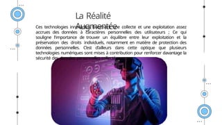 La Réalité
Augmentée
Ces technologies innovantes favorisent une collecte et une exploitation assez
accrues des données à caractères personnelles des utilisateurs ; Ce qui
souligne l'importance de trouver un équilibre entre leur exploitation et la
préservation des droits individuels, notamment en matière de protection des
données personnelles. C’est d’ailleurs dans cette optique que plusieurs
technologies numériques sont mises à contribution pour renforcer davantage la
sécurité des données personnelles collectées.
 