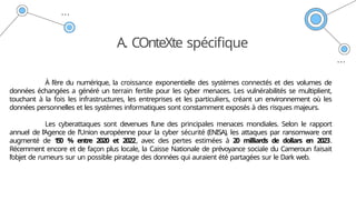 A. COnteXte spécifique
À l’ère du numérique, la croissance exponentielle des systèmes connectés et des volumes de
données échangées a généré un terrain fertile pour les cyber menaces. Les vulnérabilités se multiplient,
touchant à la fois les infrastructures, les entreprises et les particuliers, créant un environnement où les
données personnelles et les systèmes informatiques sont constamment exposés à des risques majeurs.
Les cyberattaques sont devenues l’une des principales menaces mondiales. Selon le rapport
annuel de l’Agence de l’Union européenne pour la cyber sécurité (ENISA), les attaques par ransomware ont
augmenté de 1
5
0 % entre 2020 et 2022, avec des pertes estimées à 20 milliards de dollars en 2023.
Récemment encore et de façon plus locale, la Caisse Nationale de prévoyance sociale du Cameroun faisait
l’objet de rumeurs sur un possible piratage des données qui auraient été partagées sur le Dark web.
 