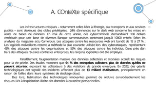 A. COnteXte spécifique
Les infrastructures critiques – notamment celles liées à l’énergie, aux transports et aux services
publics – sont devenues des cibles privilégiées. 24% d’annonces sur le dark web concerne les mises en
vente de bases de données. En mai de cette année, des cybercriminels demandaient 100 dollars
Américain pour une base de diverses Banque camerounaises contenant jusqu’à 10000 entrée. Selon les
analyses du magazine actu Cameroun, Les attaques contre les ressources web ont bondit de 15 à 27 % ;
Les logiciels malveillants restent la méthode la plus courante utilisée lors des cyberattaques, représentant
43% des attaques contre les organisations et 53% des attaques contre les individus. Dans près d’un
tiers des attaques réussies contre les entreprises, les rançons logicielles ont été employés.
Parallèlement, l’augmentation massive des données collectées et stockées accroît les risques
pour la vie privée. Des études montrent que 64 % des entreprises collectent plus de données qu’elles ne
peuvent sécuriser, exposant les utilisateurs à des violations de grande envergure. En 2023, des géants
technologiques ont signalé des incidents affectant plus de 1,3 milliard d’utilisateurs, principalement en
raison de failles dans leurs systèmes de stockage cloud.
Des lors, l’utilisation des technologies innovantes permet de réduire considérablement les
risques liés à l’exploitation illicite des données à caractère personnelles.
 