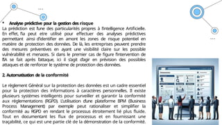  Analyse prédictive pour la gestion des risque
La prédiction est l’une des particularités propres à l’intelligence Artificielle.
En effet, l’ia peut etre utilisé pour effectuer des analyses prédictives
permettant ainsi d’identifier en amont les zones de risque potentiel en
matière de protection des données. De là, les entreprises peuvent prendre
des mesures préventives en ayant une visibilité claire sur les possible
vulnérabilité et menaces. Si dans le premier cas de figure l’intervention de
l’IA se fait après l’attaque, ici il s’agit d’agir en prévision des possibles
attaques et de renforcer le système de protection des données.
2. Automatisation de la conformité
Le règlement Général sur la protection des données est un cadre essentiel
pour la protection des informations à caractères personnelles. Il existe
plusieurs systèmes intelligents pour surveiller et garantir la conformité
aux réglementations (RGPD). L’utilisation d’une plateforme BPM (Business
Process Management) par exemple peut rationaliser et simplifier la
conformité au RGPD en rendant le processus étroitement lié plus fluide.
Tout en documentant les flux de processus et en fournissant une
traçabilité, ce qui est une partie clé de la démonstration de la conformité.
 