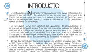 INTRODUCTIO
N
Les technologies émergentes transforment profondément notre monde en favorisant des
innovations sans précédent ; Elles révolutionnent des secteurs variés, de la santé à la
finance, tout en remodelant nos interactions sociales et économiques. Cependant, cette
évolution s’accompagne d’une production massive et constante de données personnelles,
souvent au cœur de ces technologies.
La numérisation accrue, bien qu’offrant des opportunités de personnalisation, de
transparence et d’efficacité, soulève également des inquiétudes majeures. La collecte, le
traitement et le stockage des données à caractère personnel posent de nombreuses
questions éthiques, juridiques et sécuritaires. Entre la promesse d’améliorer la sécurité des
données grâce à des technologies comme la cryptographie avancée et les risques liés à la
surveillance de masse ou aux biais algorithmiques, un équilibre est à trouver
.
L’essor des technologies émergentes marque une véritable révolution dans notre
société contemporaine. Des innovations telles que les réseaux sociaux, l’intelligence
artificielle, l’Internet des objets, la blockchain et le Big Data redéfinissent les interactions
humaines, optimisent les processus industriels et transforment les secteurs clés comme la
santé, les finances, ou encore les transports. Ces technologies, en s’appuyant sur des volumes
 