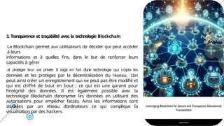 3. Transparence et traçabilité avec la technologie Blockchain
La Blockchain permet aux utilisateurs de décider qui peut accéder
à leurs
informations et à quelles fins, dans le but de renforcer leurs
capacités à gérer
.e
t protéger leur vie privée. Il s’agit en fait d’une technologie qui crypte les
données et les protèges par la décentralisation du réseau. L’on
peut ainsi créer un enregistrement qui ne peut pas être modifié et
qui est chiffré de bout en bout ; ce qui est une garanti pour
l’intégrité des données. Il est également possible avec la
technologie Blockchain d’anonymer les données en utilisant des
autorisations pour empêcher l’accès. Ainsi les informations sont
stockées par un réseau d’ordinateurs ce qui complique la
visualisation par des hackers.
 