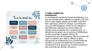 .
4. Gestion améliorée des
consentements
Le consentement représente l’accord de l’utilisateur à ce
que ses données soient collectées et utilisées. C’est l’une
des six bases légales prévues par la RGPD, il doit être
libre, spécifique, éclairé et univoque. Les entreprises
ont à cet effet l’obligation d’informer les utilisateurs
des différentes utilisations qui seront faites des
données avant de prendre leurs consentements. Les
plateformes de gestion de consentement (CMP) jouent
un rôle crucial dans la gestion efficace du
consentement pour les entreprises. Elles fournissent des
outils et solutions pour aider à collecter et gérer
efficacement le consentement et la confidentialité des
données. Ce qui permet d’optimiser le principe de
consentement et de garantir par ricochet la protection
plus accentuée des données utilisateurs.
 