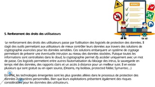 5. Renforcement des droits des utilisateurs
.Le renforcement des droits des utilisateurs passe par l’utilisation des logiciels de protection des données. Il
s’agit des outils permettant aux utilisateurs de mieux contrôler leurs données aux travers des solutions de
cryptographie avancées pour les données sensibles. Ces solutions embarquent un système de cryptage
permettant de prévenir une éventuelle intrusion au niveau des données stockées. Puisque toutes les
informations sont centralisées dans le cloud, la cryptographie permet d’y accéder uniquement avec un mot
de passe. Ces logiciels permettent entre autres l’automatisation du blocage des intrus, la sauvegarde en
temps réel des données, des rapports clairs et un accès à distance pour un meilleur suivi. Il en existe
plusieurs qui sont gratuit ou en open source, (Drooms, my lockbox, protected folder
, Symantec…)
En effet, les technologies émergentes sont les plus grandes alliées dans le processus de protection des
données à caractères personnelles. Bien que leurs exploitations présentent également des risques
considérables pour les données des utilisateurs.
 