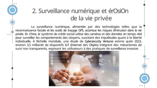 2. Surveillance numérique et érOsiOn
de la vie privée
La surveillance numérique, alimentée par des technologies telles que la
reconnaissance faciale et les outils de traçage GPS, accentue les risques d’intrusion dans la vie
privée. En Chine, le système de crédit social utilise des caméras et des données en temps réel
pour surveiller les comportements des citoyens, suscitant des inquiétudes quant à la liberté
individuelle. À l’échelle mondiale, une étude de Cybersecurity Ventures estime qu'en 2023,
environ 3,5 milliards de dispositifs IoT (Internet des Objets) intègrent des mécanismes de
suivi non transparents, exposant les utilisateurs à des pratiques de surveillance invasive.
 