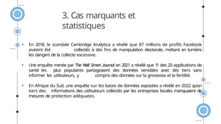 3. Cas marquants et
statistiques
• En 2018, le scandale Cambridge Analytica a révélé que 87 millions de profils Facebook
avaient été collectés à des fins de manipulation électorale, mettant en lumière
les dangers de la collecte excessive.
• Une enquête menée par The Wall Street Journal en 2021 a révélé que 1
1 des 20 applications de
santé les plus populaires partageaient des données sensibles avec des tiers sans
informer les utilisateurs, y compris des données sur la grossesse et la fertilité.
• En Afrique du Sud, une enquête sur les bases de données exposées a révélé en 2022 qu’un
tiers des informations des utilisateurs collectés par les entreprises locales manquaient de
mesures de protection adéquates.
 