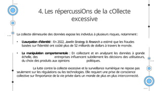 4. Les répercussiOns de la cOllecte
excessive
La collecte démesurée des données expose les individus à plusieurs risques, notamment :
• L'usurpation d'identité : En 2022, Javelin Strategy & Research a estimé que les fraudes
basées sur l’identité ont coûté plus de 52 milliards de dollars à travers le monde.
• La manipulation comportementale : En collectant et en analysant les données à grande
échelle, des entreprises influencent subtilement les décisions des utilisateurs,
du choix des produits aux opinions politiques.
La lutte contre la collecte excessive et la surveillance numérique ne repose pas
seulement sur les régulations ou les technologies. Elle requiert une prise de conscience
collective sur l’importance de la vie privée dans un monde de plus en plus interconnecté.
 