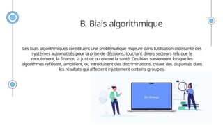 B. Biais algorithmique
Les biais algorithmiques constituent une problématique majeure dans l’utilisation croissante des
systèmes automatisés pour la prise de décisions, touchant divers secteurs tels que le
recrutement, la finance, la justice ou encore la santé. Ces biais surviennent lorsque les
algorithmes reflètent, amplifient, ou introduisent des discriminations, créant des disparités dans
les résultats qui affectent injustement certains groupes.
 