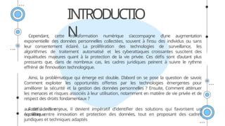 INTRODUCTIO
N
Cependant, cette transformation numérique s'accompagne d’une augmentation
exponentielle des données personnelles collectées, souvent à l'insu des individus ou sans
leur consentement éclairé. La prolifération des technologies de surveillance, les
algorithmes de traitement automatisé et les cyberattaques croissantes suscitent des
inquiétudes majeures quant à la protection de la vie privée. Ces défis sont d’autant plus
pressants que, dans de nombreux cas, les cadres juridiques peinent à suivre le rythme
effréné de l’innovation technologique.
Ainsi, la problématique qui émerge est double. D’abord on se pose la question de savoir
,
Comment exploiter les opportunités offertes par les technologies émergentes pour
améliorer la sécurité et la gestion des données personnelles ? Ensuite, Comment atténuer
les menaces et risques associés à leur utilisation, notamment en matière de vie privée et de
respect des droits fondamentaux ?
Face à ces enjeux, il devient impératif d’identifier des solutions qui favorisent un
équilibre entre innovation et protection des données, tout en proposant des cadres
juridiques et techniques adaptés
aux défis de l’ère
numérique
.
 