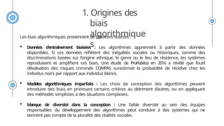1. Origines des
biais
algorithmique
s
Les biais algorithmiques proviennent de plusieurs sources :
 Données d'entraînement biaisées : Les algorithmes apprennent à partir des données
disponibles. Si ces données reflètent des inégalités sociales ou historiques, comme des
discriminations basées sur l'origine ethnique, le genre ou le lieu de résidence, les systèmes
reproduisent et amplifient ces biais. Une étude de ProPublica en 2016 a révélé que l’outil
d’évaluation des risques criminels COMPAS surestimait la probabilité de récidive chez les
individus noirs par rapport aux individus blancs.
 Modèles algorithmiques imparfaits : Les choix de conception des algorithmes peuvent
introduire des biais en priorisant certains critères au détriment d’autres, ou en appliquant
des méthodes simplistes à des situations complexes.
 Manque de diversité dans la conception : Une faible diversité au sein des équipes
responsables du développement des algorithmes peut conduire à des systèmes qui ne
tiennent pas compte de la pluralité des réalités sociales.
 