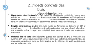 2. Impacts concrets des
biais
algorithmiques
 Discrimination dans l’embauche : Des systèmes d'intelligence artificielle comme ceux
utilisés par Amazon pour le recrutement ont été abandonnés en 2018 après avoir
favorisé les candidats masculins en raison de données d'entraînement biaisées,
reflétant une histoire dominée par des hommes dans le secteur technologique.
 Inégalités dans l'accès au crédit : Une étude menée par l’Université de Californie en 2021 a
montré que les algorithmes de prêt appliquaient des taux d’intérêt plus élevés
aux minorités, même lorsque leur solvabilité était identique à celle des emprunteurs
majoritaires.
 Problèmes dans la santé : Une recherche publiée dans Science en 2019 a révélé que des
systèmes d'IA utilisés pour allouer les soins de santé aux États-Unis attribuaient moins de
ressources aux patients noirs, car ils se basaient sur les dépenses de santé passées plutôt
que sur les besoins réels.
 