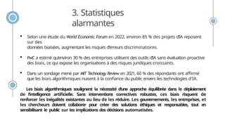 3. Statistiques
alarmantes
 Selon une étude du World Economic Forum en 2022, environ 85 % des projets d’IA reposent
sur des
données biaisées, augmentant les risques d’erreurs discriminatoires.
 PwC a estimé qu’environ 30 % des entreprises utilisent des outils d’IA sans évaluation proactive
des biais, ce qui expose les organisations à des risques juridiques croissants.
 Dans un sondage mené par MIT Technology Review en 2021, 60 % des répondants ont affirmé
que les biais algorithmiques nuisent à la confiance du public envers les technologies d'IA.
Les biais algorithmiques soulignent la nécessité d’une approche équilibrée dans le déploiement
de l’intelligence artificielle. Sans interventions correctives robustes, ces biais risquent de
renforcer les inégalités existantes au lieu de les réduire. Les gouvernements, les entreprises, et
les chercheurs doivent collaborer pour créer des solutions éthiques et responsables, tout en
sensibilisant le public sur les implications des décisions automatisées.
 
