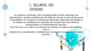 C. SECURITES DES
SYSTEMES
Les systèmes numériques, bien qu'indispensables, restent vulnérables aux
cyberattaques, souvent amplifiées par des failles de sécurité ou des infrastructures
mal protégées. Ces menaces, accentuées par l'expansion rapide des technologies et
le manque de compétences en cybersécurité, imposent des coûts élevés et
compromettent la confidentialité des données.
Pour faire face à ces défis, il est essentiel de renforcer la résilience des systèmes
tout en
anticipant les comportements malveillants par des solutions avancées et des normes
robustes.
 