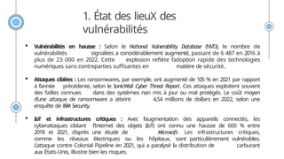 1. État des lieuX des
vulnérabilités
 Vulnérabilités en hausse : Selon le National Vulnerability Database (NVD), le nombre de
vulnérabilités signalées a considérablement augmenté, passant de 6 487 en 2016 à
plus de 23 000 en 2022. Cette explosion reflète l’adoption rapide des technologies
numériques sans contreparties suffisantes en matière de sécurité.
 Attaques ciblées : Les ransomwares, par exemple, ont augmenté de 105 % en 2021 par rapport
à l’année précédente, selon le SonicWall Cyber Threat Report. Ces attaques exploitent souvent
des failles connues dans des systèmes non mis à jour ou mal protégés. Le coût moyen
d’une attaque de ransomware a atteint 4,54 millions de dollars en 2022, selon une
enquête de IBM Security.
 IoT et infrastructures critiques : Avec l’augmentation des appareils connectés, les
cyberattaques ciblant l’Internet des objets (IoT) ont connu une hausse de 600 % entre
2018 et 2021, d’après une étude de Microsoft. Les infrastructures critiques,
comme les réseaux électriques ou les hôpitaux, sont particulièrement vulnérables.
L’attaque contre Colonial Pipeline en 2021, qui a paralysé la distribution de carburant
aux États-Unis, illustre bien les risques.
 