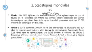2. Statistiques mondiales
et
régiOnales
 Monde : En 2022, Cybersecurity Ventures estimait qu’une cyberattaque se produit
toutes les 1
1 secondes, un rythme qui devrait encore s’accélérer
. Les pertes
économiques mondiales liées à la cybercriminalité pourraient atteindre 10 500
milliards de dollars par an d’ici 2025.
 Afrique : Sur le continent africain, 85 % des entreprises ne disposent pas d’un
plan de réponse aux incidents, selon Interpol. Le rapport Africa Cybersecurity Report
2022 révèle que les cyberattaques ont coûté environ 4 milliards de dollars à
l’économie africaine, avec des pays comme l’Afrique du Sud, le Kenya, et le Nigeria
particulièrement touchés.
 