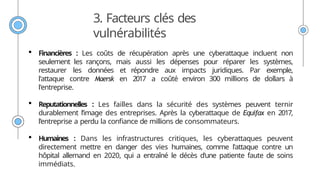 3. Facteurs clés des
vulnérabilités
 Financières : Les coûts de récupération après une cyberattaque incluent non
seulement les rançons, mais aussi les dépenses pour réparer les systèmes,
restaurer les données et répondre aux impacts juridiques. Par exemple,
l'attaque contre Maersk en 2017 a coûté environ 300 millions de dollars à
l'entreprise.
 Reputationnelles : Les failles dans la sécurité des systèmes peuvent ternir
durablement l’image des entreprises. Après la cyberattaque de Equifax en 2017,
l’entreprise a perdu la confiance de millions de consommateurs.
 Humaines : Dans les infrastructures critiques, les cyberattaques peuvent
directement mettre en danger des vies humaines, comme l'attaque contre un
hôpital allemand en 2020, qui a entraîné le décès d'une patiente faute de soins
immédiats.
 