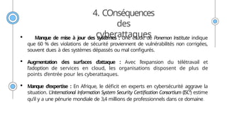 4. COnséquences
des
cyberattaques
 Manque de mise à jour des systèmes : Une étude de Ponemon Institute indique
que 60 % des violations de sécurité proviennent de vulnérabilités non corrigées,
souvent dues à des systèmes dépassés ou mal configurés.
 Augmentation des surfaces d’attaque : Avec l’expansion du télétravail et
l’adoption de services en cloud, les organisations disposent de plus de
points d’entrée pour les cyberattaques.
 Manque d’expertise : En Afrique, le déficit en experts en cybersécurité aggrave la
situation. L’International Information System Security Certification Consortium (ISC²) estime
qu’il y a une pénurie mondiale de 3,4 millions de professionnels dans ce domaine.
 