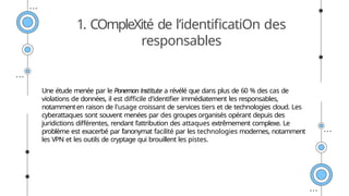 1. COmpleXité de l’identificatiOn des
responsables
Une étude menée par le Ponemon Institute a révélé que dans plus de 60 % des cas de
violations de données, il est difficile d'identifier immédiatement les responsables,
notammenten raison de l'usage croissant de services tiers et de technologies cloud. Les
cyberattaques sont souvent menées par des groupes organisés opérant depuis des
juridictions différentes, rendant l’attribution des attaques extrêmement complexe. Le
problème est exacerbé par l’anonymat facilité par les technologies modernes, notamment
les VPN et les outils de cryptage qui brouillent les pistes.
 