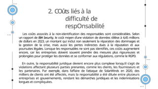 2. COûts liés à la
difficulté de
respOnsabilité
Les coûts associés à la non-identification des responsables sont considérables. Selon
un rapport de IBM Security, le coût moyen d'une violation de données s’élève à 4,45 millions
de dollars en 2023, un montant qui inclut non seulement la réparation des dommages et
la gestion de la crise, mais aussi les pertes indirectes dues à la réputation et aux
poursuites légales. Lorsque les responsables ne sont pas identifiés, ces coûts augmentent
encore, car les entreprises doivent souvent prendre des mesures plus rigoureuses et
prolongées pour protéger les données et se conformer aux régulations, comme le RGPD.
En outre, la responsabilité juridique devient encore plus complexe lorsqu'il s'agit de
violations affectant plusieurs parties prenantes, comme les clients, les fournisseurs et
les partenaires. Par exemple, dans l’affaire de l'attaque de SolarWinds en 2020, des
milliers de clients ont été affectés, mais la responsabilité a été diluée entre plusieurs
entreprises et gouvernements, rendant les démarches juridiques et les indemnisations
longues et compliquées.
 