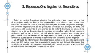 3. RépercussiOns légales et financières
Outre les pertes financières directes, les entreprises sont confrontées à des
répercussions juridiques lorsque les responsables d’une violation ne peuvent être
identifiés. L’absence de clarté sur la responsabilité peut entraîner des procès prolongés,
des amendes réglementaires et des poursuites collectives. Par exemple, en 2020, une
entreprise a été condamnée à une amende de 1,5 milliard de dollars en raison de la
violation de la loi sur la protection des données personnelles, malgré le fait qu'aucune
attribution précise de la faute n'ait été établie. Cette situation est d’autant plus
préoccupante dans un contexte où les réglementations, telles que le RGPD, exigent des
entreprises qu’elles soient en mesure de démontrer leur conformité et leur diligence.
La difficulté de l’identification des responsables et les coûts associés représentent
donc un défi majeur pour les organisations modernes, qui doivent développer des
stratégies de sécurité plus robustes tout en intégrant des mécanismes de responsabilité
et de traçabilité efficaces pour faire face à ces défis.
 