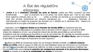 A. État des régulatiOns
eXistantes
 L'Article 8 de la Déclaration universelle des droits de l'homme, ratifiée par l'ONU, constitue une base
fondamentale pour la protection de la vie privée. Cet article stipule que « Nul ne sera l'objet
d'une ingérence arbitraire dans sa vie privée, sa famille, son domicile ou sa correspondance ». Il
s'agit d'un principe fondamental qui influence grandement les législations nationales et
internationales en matière de protection des données. Loi n° 2010/012 du 21 décembre 2010 relative à la
cybersécurité et à la cyber-criminalité au Cameroun.
Cependant, c'est le Règlement Général sur la Protection des Données (RGPD) qui représente l'une des
régulations les plus emblématiques et complètes dans le domaine. Entré en vigueur en mai 2018, le RGPD
impose des obligations strictes aux entreprises traitant des données personnelles au sein de l'Union
Européenne, avec des conséquences financières en cas de non-conformité. Par exemple, les amendes peuvent
atteindre jusqu’à 4 % du chiffre d'affaires annuel mondial de l’entreprise ou 20 millions d’euros, selon le montant
le plus élevé, ce qui témoigne de l'importance de cette régulation.
En dehors du RGPD, de nombreuses autres lois ont émergé à l’échelle mondiale. Le California Consumer
Privacy Act (CCPA), entré en vigueur en 2020, est une autre législation phare qui met l'accent sur la protection
des données personnelles des résidents de Californie. Ce texte a inspiré d'autres juridictions à élaborer des
lois similaires, telles que la Loi sur la protection des renseignements personnels et les documents électroniques
 