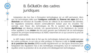 L’adaptation des lois face à l’innovation technologique est un défi permanent. Alors
que les technologies telles que l'intelligence artificielle (IA), l'Internet des objets (IoT) et la
blockchain ont introduit de nouvelles formes de collecte et de traitement des données,
les régulations existantes doivent continuellement évoluer pour les encadrer
. Par
exemple, avec l'essor des technologies de l'IA, la question de la transparence
algorithmique est devenue centrale. Les gouvernements et les législateurs du monde
entier appellent à une révision des lois pour garantir que l'utilisation de ces technologies
respecte les principes fondamentaux du RGPD, notamment en ce qui concerne la prise de
décision automatisée.
Le défi majeur réside dans le fait que les technologies évoluent plus rapidement que
les cadres juridiques, ce qui crée un vide juridique. En réponse à cela, le Comité européen
de la protection des données (CEPD) travaille régulièrement sur des lignes directrices pour
l’adaptation des régulations face à des technologies émergentes, tout en maintenant un
équilibre entre la protection de la vie privée et le développement technologique.
B. ÉvOlutiOn des cadres
juridiques
 