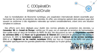 C. COOpératiOn
internatiOnale
Avec la mondialisation de l’économie numérique, une coopération internationale devient essentielle pour
harmoniser les normes de protection des données. En effet, une entreprise opérant dans plusieurs pays doit
souvent se conformer à des régulations nationales qui varient considérablement, créant ainsi une situation
complexe et coûteuse.
Des efforts sont donc déployés pour établir des normes globales de protection des données. La
Convention 1
0
8 du Conseil de l’Europe, ratifiée par 55 pays, est un exemple de tentative de harmonisation,
bien qu’elle reste en deçà de l'ambition du RGPD. De plus, des discussions au sein de l’Organisation mondiale
du commerce (OMC) et du Forum sur la gouvernance d
e l’Internet (IGF) continuent de promouvoir des standards
communs. En 2021, la Commission européenne a proposé un projet de Règlement sur les services numériques
(DSA) et un Règlement sur les marchés numériques (DMA), qui, tout en s'inspirant du RGPD, ont pour but
d'encadrer spécifiquement les grandes plateformes numériques sur le plan global.
 