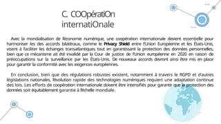 C. COOpératiOn
internatiOnale
Avec la mondialisation de l’économie numérique, une coopération internationale devient essentielle pour
harmoniser les des accords bilatéraux, comme le Privacy Shield entre l'Union Européenne et les États-Unis,
visent à faciliter les échanges transatlantiques tout en garantissant la protection des données personnelles,
bien que ce mécanisme ait été invalidé par la Cour de justice de l'Union européenne en 2020 en raison de
préoccupations sur la surveillance par les États-Unis. De nouveaux accords devront ainsi être mis en place
pour garantir la conformité avec les exigences européennes.
En conclusion, bien que des régulations robustes existent, notamment à travers le RGPD et d'autres
législations nationales, l’évolution rapide des technologies numériques requiert une adaptation continue
des lois. Les efforts de coopération internationale doivent être intensifiés pour garantir que la protection des
données soit équitablement garantie à l’échelle mondiale.
 