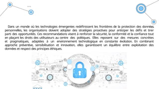 Dans un monde où les technologies émergentes redéfinissent les frontières de la protection des données
personnelles, les organisations doivent adopter des stratégies proactives pour anticiper les défis et tirer
parti des opportunités. Ces recommandations visent à renforcer la sécurité, la conformité et la confiance tout
en plaçant les droits des utilisateurs au centre des politiques. Elles reposent sur des mesures concrètes
et pragmatiques, adaptées à un environnement technologique en constante évolution. En combinant
approche préventive, sensibilisation et innovation, elles garantissent un équilibre entre exploitation des
données et respect des principes éthiques.
 